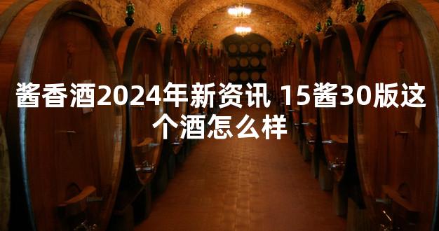 酱香酒2024年新资讯 15酱30版这个酒怎么样